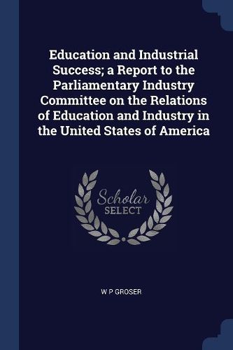 Cover image for Education and Industrial Success; A Report to the Parliamentary Industry Committee on the Relations of Education and Industry in the United States of America