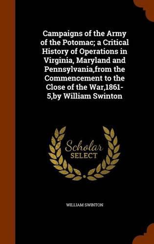 Campaigns of the Army of the Potomac; A Critical History of Operations in Virginia, Maryland and Pennsylvania, from the Commencement to the Close of the War,1861-5, by William Swinton