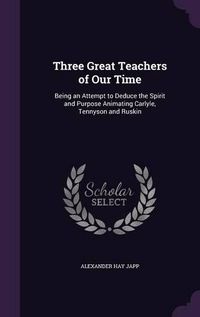 Cover image for Three Great Teachers of Our Time: Being an Attempt to Deduce the Spirit and Purpose Animating Carlyle, Tennyson and Ruskin