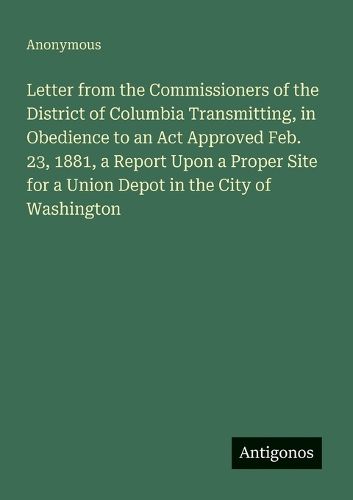 Cover image for Letter from the Commissioners of the District of Columbia Transmitting, in Obedience to an Act Approved Feb. 23, 1881, a Report Upon a Proper Site for a Union Depot in the City of Washington