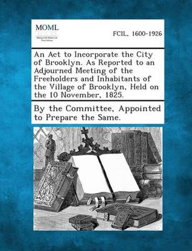 Cover image for An ACT to Incorporate the City of Brooklyn. as Reported to an Adjourned Meeting of the Freeholders and Inhabitants of the Village of Brooklyn, Held O