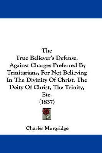 Cover image for The True Believer's Defense: Against Charges Preferred by Trinitarians, for Not Believing in the Divinity of Christ, the Deity of Christ, the Trinity, Etc. (1837)