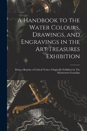 Cover image for A Handbook to the Water Colours, Drawings, and Engravings in the Art Treasures Exhibition: Being a Reprint of Critical Notices Originally Published in The Manchester Guardian