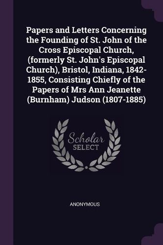 Cover image for Papers and Letters Concerning the Founding of St. John of the Cross Episcopal Church, (formerly St. John's Episcopal Church), Bristol, Indiana, 1842-1855, Consisting Chiefly of the Papers of Mrs Ann Jeanette (Burnham) Judson (1807-1885)
