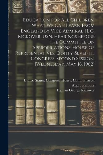 Cover image for Education for all Children, What we can Learn From England by Vice Admiral H. G. Rickover, USN. Hearings Before the Committee on Appropriations, House of Representatives, Eighty-seventh Congress, Second Session, [Wednesday, May 16, 1962]