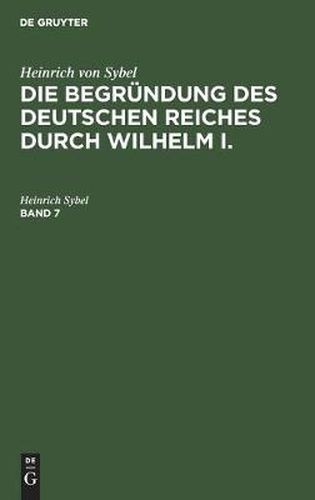 Heinrich Von Sybel: Die Begrundung Des Deutschen Reiches Durch Wilhelm I.. Band 7