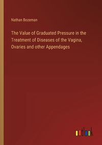 Cover image for The Value of Graduated Pressure in the Treatment of Diseases of the Vagina, Ovaries and other Appendages