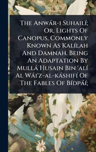 Cover image for The Anwar-i SuhailA-; Or, Lights Of Canopus, Commonly Known As KalA-lah And Damnah. Being An Adaptation By Mulla Husain Bin 'alA- Al Wai'z-al-kashifA- Of The Fables Of BA-dpaA-;