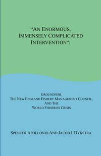 Cover image for An Enormous, Immensely Complicated Intervention: Groundfish, the New England Fishery Management Council, and the World Fisheries Crisis