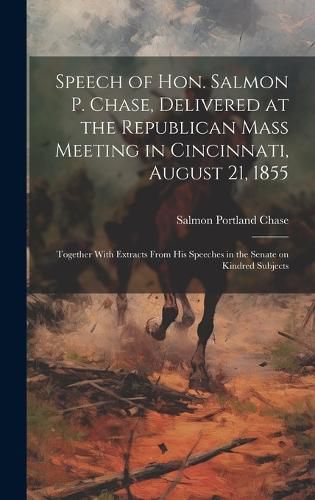 Cover image for Speech of Hon. Salmon P. Chase, Delivered at the Republican Mass Meeting in Cincinnati, August 21, 1855; Together With Extracts From his Speeches in the Senate on Kindred Subjects