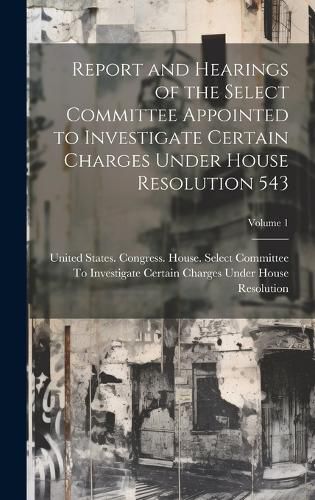 Cover image for Report and Hearings of the Select Committee Appointed to Investigate Certain Charges Under House Resolution 543; Volume 1