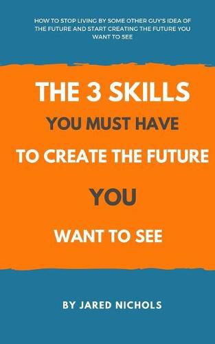 The 3 Skills You Must Have to Create the Future You Want to See: How to Stop Living by Some Other Guy's Idea of the Future and Start Creating the Future You Want to See