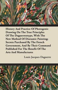 Cover image for History And Practice Of Photogenic Drawing On The True Principles Of The Daguerreotype, With The New Method Of Dioramic Painting; Secrets Purchased By The French Government, And By Their Command Published For The Benefit Of The Arts And Manufactures