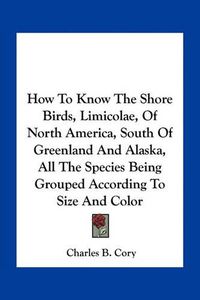 Cover image for How to Know the Shore Birds, Limicolae, of North America, South of Greenland and Alaska, All the Species Being Grouped According to Size and Color