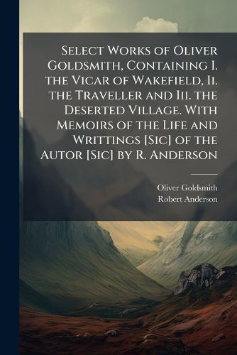 Cover image for Select Works of Oliver Goldsmith, Containing I. the Vicar of Wakefield, Ii. the Traveller and Iii. the Deserted Village. with Memoirs of the Life and Writtings [Sic] of the Autor [Sic] by R. Anderson