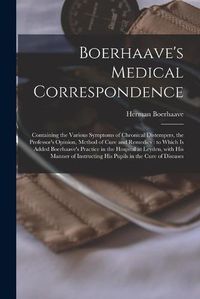 Cover image for Boerhaave's Medical Correspondence: Containing the Various Symptoms of Chronical Distempers, the Professor's Opinion, Method of Cure and Remedies: to Which is Added Boerhaave's Practice in the Hospital at Leyden, With His Manner of Instructing His...