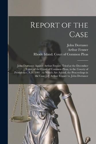 Cover image for Report of the Case: John Dorrance Against Arthur Fenner, Tried at the December Term, of the Court of Common Pleas, in the County of Providence, A.D. 1801; to Which Are Added, the Proceedings in the Case [of] Arthur Fenner Vs. John Dorrance