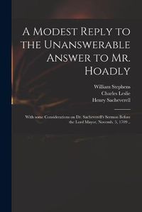 Cover image for A Modest Reply to the Unanswerable Answer to Mr. Hoadly: With Some Considerations on Dr. Sacheverell's Sermon Before the Lord Mayor, Novemb. 5, 1709 ..