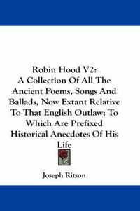 Cover image for Robin Hood V2: A Collection of All the Ancient Poems, Songs and Ballads, Now Extant Relative to That English Outlaw; To Which Are Prefixed Historical Anecdotes of His Life