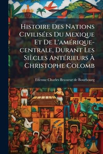 Cover image for Histoire Des Nations Civilisees Du Mexique Et De L'amerique-centrale, Durant Les Siecles Anterieurs A Christophe Colomb