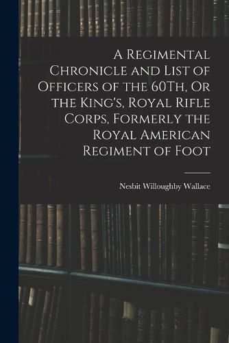 Cover image for A Regimental Chronicle and List of Officers of the 60Th, Or the King's, Royal Rifle Corps, Formerly the Royal American Regiment of Foot