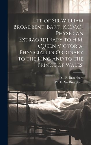 Cover image for Life of Sir William Broadbent, Bart., K.C.V.O., Physician Extraordinary to H.M. Queen Victoria, Physician in Ordinary to the King and to the Prince of Wales;