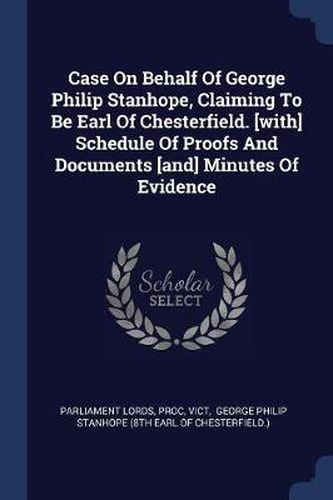Cover image for Case on Behalf of George Philip Stanhope, Claiming to Be Earl of Chesterfield. [with] Schedule of Proofs and Documents [and] Minutes of Evidence