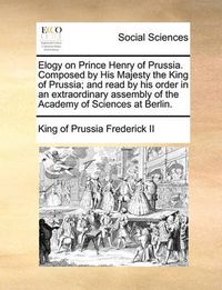 Cover image for Elogy on Prince Henry of Prussia. Composed by His Majesty the King of Prussia; And Read by His Order in an Extraordinary Assembly of the Academy of Sciences at Berlin.