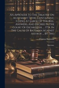 Cover image for An Appendix To The Treatise On Agistment Tithe, Containing Copies At Large Of The Bill, Answers, And Decree In The Court Of Exchequer, ... 1774, In The Cause Of Bateman Against Aistrup, ... By Tho