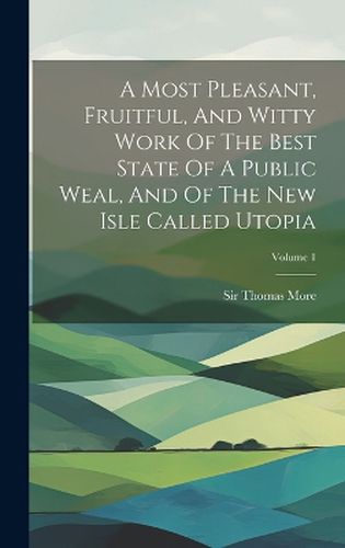 Cover image for A Most Pleasant, Fruitful, And Witty Work Of The Best State Of A Public Weal, And Of The New Isle Called Utopia; Volume 1