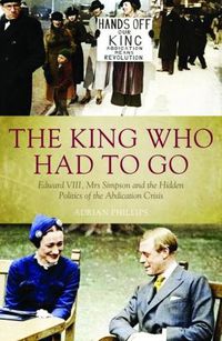 Cover image for The King Who Had To Go: Edward VIII, Mrs. Simpson and the Hidden Politics of the Abdication Crisis