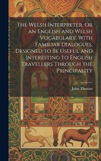 Cover image for The Welsh Interpreter, Or an English and Welsh Vocabulary, With Familiar Dialogues, Designed to Be Useful and Interesting to English Travellers Through the Principality