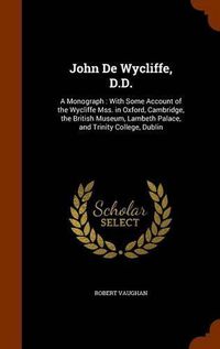 Cover image for John de Wycliffe, D.D.: A Monograph: With Some Account of the Wycliffe Mss. in Oxford, Cambridge, the British Museum, Lambeth Palace, and Trinity College, Dublin