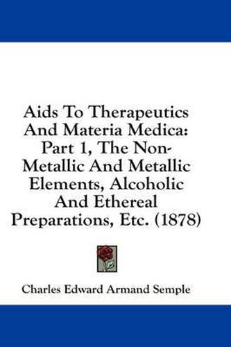 Cover image for AIDS to Therapeutics and Materia Medica: Part 1, the Non-Metallic and Metallic Elements, Alcoholic and Ethereal Preparations, Etc. (1878)