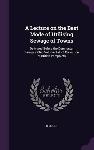 Cover image for A Lecture on the Best Mode of Utilising Sewage of Towns: Delivered Before the Dorchester Farmers' Club Volume Talbot Collection of British Pamphlets