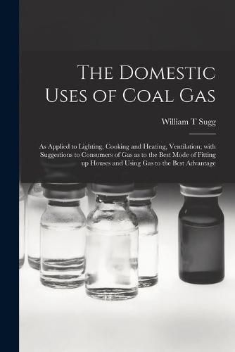 The Domestic Uses of Coal Gas: as Applied to Lighting, Cooking and Heating, Ventilation; With Suggestions to Consumers of Gas as to the Best Mode of Fitting up Houses and Using Gas to the Best Advantage
