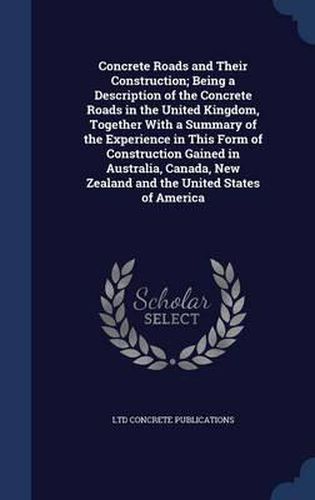 Cover image for Concrete Roads and Their Construction; Being a Description of the Concrete Roads in the United Kingdom, Together with a Summary of the Experience in This Form of Construction Gained in Australia, Canada, New Zealand and the United States of America