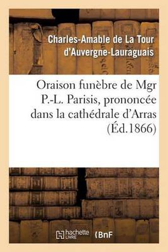 Oraison Funebre de Mgr P.-L. Parisis, Prononcee Dans La Cathedrale d'Arras, Par Mgr l'Archeveque: de Bourges (de la Tour d'Auvergne), 13 Mars 1866