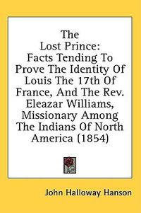 Cover image for The Lost Prince: Facts Tending To Prove The Identity Of Louis The 17th Of France, And The Rev. Eleazar Williams, Missionary Among The Indians Of North America (1854)