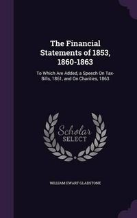 Cover image for The Financial Statements of 1853, 1860-1863: To Which Are Added, a Speech on Tax-Bills, 1861, and on Charities, 1863