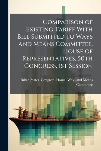 Cover image for Comparison of Existing Tariff with Bill Submitted to Ways and Means Committee, House of Representatives, 50th Congress, 1st Session
