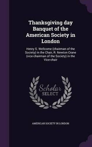 Thanksgiving Day Banquet of the American Society in London: Henry S. Wellcome (Chairman of the Society) in the Chair, R. Newton Crane (Vice-Chairman of the Society) in the Vice-Chair