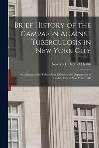 Cover image for Brief History of the Campaign Against Tuberculosis in New York City; Catalogue of the Tuberculosis Exhibit of the Department of Health, City of New York, 1908