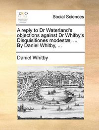 Cover image for A Reply to Dr Waterland's Objections Against Dr Whitby's Disquisitiones Modest. ... by Daniel Whitby, ...