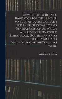 Cover image for How I Did It. A Helpful Handbook for the Teacher Made up of Devices, Chosen for Their Originality and General Usefulness, Which Will Give Variety to the Schoolroom Routine and Add to the Value and Effectiveness of the Teacher's Work