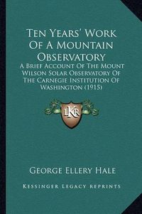 Cover image for Ten Years' Work of a Mountain Observatory: A Brief Account of the Mount Wilson Solar Observatory of the Carnegie Institution of Washington (1915)