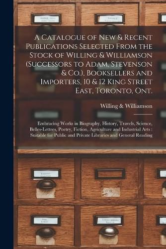 A Catalogue of New & Recent Publications Selected From the Stock of Willing & Williamson (successors to Adam, Stevenson & Co.), Booksellers and Importers, 10 & 12 King Street East, Toronto, Ont. [microform]: Embracing Works in Biography, History, ...