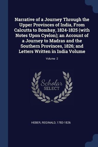 Cover image for Narrative of a Journey Through the Upper Provinces of India, from Calcutta to Bombay, 1824-1825 (with Notes Upon Cyelon); An Account of a Journey to Madras and the Southern Provinces, 1826; And Letters Written in India Volume; Volume 2