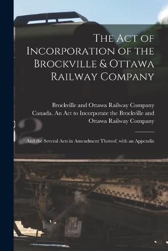 Cover image for The Act of Incorporation of the Brockville & Ottawa Railway Company [microform]: and the Several Acts in Amendment Thereof, With an Appendix