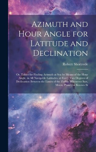 Cover image for Azimuth and Hour Angle for Latitude and Declination; or, Tables for Finding Azimuth at sea by Means of the Hour Angle, in all Navigable Latitudes, at Every two Degrees of Declination Between the Limits of the Zodiac Whenever sun, Moon, Planet, or Known St